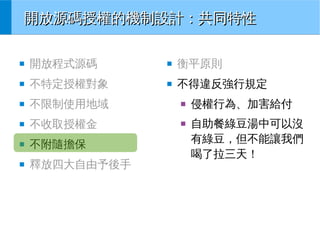 開放源碼授權的機制設計：共同特性
■

開放程式源碼

■

衡平原則

■

不特定授權對象

■

不得違反強行規定

■

不限制使用地域

■

■

不收取授權金

■

■

不附隨擔保

■

釋放四大自由予後手

侵權行為、加害給付
自助餐綠豆湯中可以沒
有綠豆，但不能讓我們
喝了拉三天！

 