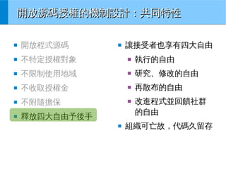 開放源碼授權的機制設計：共同特性
■

開放程式源碼

■

不特定授權對象

■

執行的自由

■

不限制使用地域

■

研究、修改的自由

■

不收取授權金

■

再散布的自由

■

不附隨擔保

■

■

釋放四大自由予後手

■

■

讓接受者也享有四大自由

改進程式並回饋社群
的自由

組織可亡故，代碼久留存

 