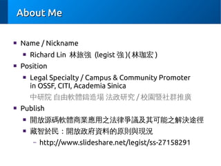 About Me
■

Name / Nickname
■

■

Richard Lin 林旅強 (legist 強 )( 林珈宏 )

Position
■

Legal Specialty / Campus & Community Promoter
in OSSF, CITI, Academia Sinica
中研院 自由軟體鑄造場 法政研究 / 校園暨社群推廣

■

Publish
■

開放源碼軟體商業應用之法律爭議及其可能之解決途徑

■

藏智於民：開放政府資料的原則與現況
–

http://www.slideshare.net/legist/ss-27158291

 
