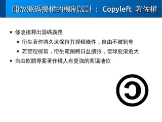 開放源碼授權的機制設計： Copyleft 著佐權
■

修改後釋出源碼義務
■

■

■

衍生著作將久遠保持其授權條件，自由不被剝奪
若管理得當，衍生範圍將日益擴張，雪球愈滾愈大

自由軟體專案著作權人有更強的商議地位

 
