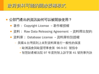 政府資料可能的開放授權模式
■

公部門產出的資訊如何可以被開放使用？
■

著作： Copyright License －著作權授權

■

資料： Raw Data Releasing Agreement －資料釋出契約

■

資料庫： Database License －資料庫特別授權
–

美國＆台灣原則上未對資料庫進行一般性的保護
●

歐洲議會與歐盟理事會第 96-9-EC 號指令

●

智慧財產權法院 97 年度刑智上訴字第 41 號刑事判決

 