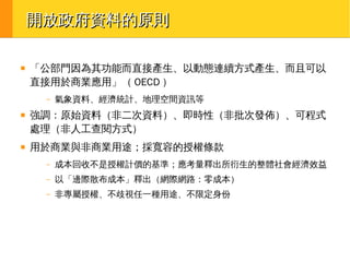 開放政府資料的原則
■

「公部門因為其功能而直接產生、以動態連續方式產生、而且可以
直接用於商業應用」（ OECD ）
–

■

■

氣象資料、經濟統計、地理空間資訊等

強調：原始資料（非二次資料）、即時性（非批次發佈）、可程式
處理（非人工查閱方式）
用於商業與非商業用途；採寬容的授權條款
–

成本回收不是授權計價的基準；應考量釋出所衍生的整體社會經濟效益

–

以「邊際散布成本」釋出（網際網路：零成本）

–

非專屬授權、不歧視任一種用途、不限定身份

 
