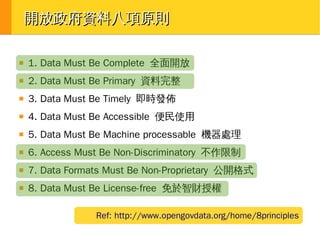 開放政府資料八項原則
■

1. Data Must Be Complete 全面開放

■

2. Data Must Be Primary 資料完整

■

3. Data Must Be Timely 即時發佈

■

4. Data Must Be Accessible 便民使用

■

5. Data Must Be Machine processable 機器處理

■

6. Access Must Be Non-Discriminatory 不作限制

■

7. Data Formats Must Be Non-Proprietary 公開格式

■

8. Data Must Be License-free 免於智財授權
Ref: http://www.opengovdata.org/home/8principles

 