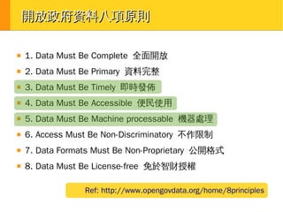開放政府資料八項原則
■

1. Data Must Be Complete 全面開放

■

2. Data Must Be Primary 資料完整

■

3. Data Must Be Timely 即時發佈

■

4. Data Must Be Accessible 便民使用

■

5. Data Must Be Machine processable 機器處理

■

6. Access Must Be Non-Discriminatory 不作限制

■

7. Data Formats Must Be Non-Proprietary 公開格式

■

8. Data Must Be License-free 免於智財授權
Ref: http://www.opengovdata.org/home/8principles

 