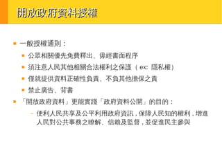 開放政府資料授權
■

一般授權通則：
■

■

須注意人民其他相關合法權利之保護（ ex: 隱私權）

■

僅就提供資料正確性負責、不負其他擔保之責

■

■

公眾相關優先免費釋出、毋經書面程序

禁止廣告、背書

「開放政府資料」更能實踐「政府資料公開」的目的：
–

便利人民共享及公平利用政府資訊 , 保障人民知的權利 , 增進
人民對公共事務之瞭解、信賴及監督 , 並促進民主參與

 