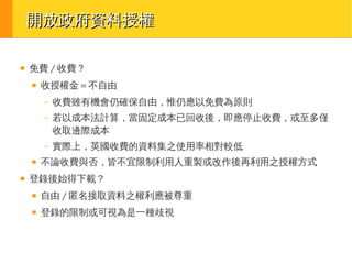 開放政府資料授權
■

免費 / 收費？
■

收授權金＝不自由
–
–

■

若以成本法計算，當固定成本已回收後，即應停止收費，或至多僅
收取邊際成本

–
■

收費雖有機會仍確保自由，惟仍應以免費為原則

實際上，英國收費的資料集之使用率相對較低

不論收費與否，皆不宜限制利用人重製或改作後再利用之授權方式

登錄後始得下載？
■

自由 / 匿名接取資料之權利應被尊重

■

登錄的限制或可視為是一種歧視

 