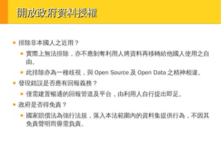 開放政府資料授權
■

排除非本國人之近用？
■

■

■

此排除亦為一種歧視，與 Open Source 及 Open Data 之精神相違。

發現錯誤是否應有回報義務？
■

■

實際上無法排除，亦不應剝奪利用人將資料再移轉給他國人使用之自
由。

僅需建置暢通的回報管道及平台，由利用人自行提出即足。

政府是否得免責？
■

國家賠償法為強行法規，落入本法範圍內的資料集提供行為，不因其
免責聲明而毋需負責。

 