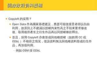 開放政府資料授權
■

Copyleft 的採用？
■

■

Open Data 作為國家基礎建設，應盡可能使接受者得以自由
利用，故原則上不建議以授權拘束性高之手段來要求修改
後、取用後所產生之衍生作品再以同授權條款釋出。
並且，採用 Copyleft 亦會形成與他種授權（如創用 CC 或
ODbL ）不相容之情況，使該資料無法與他種資料形成衍生作
品，再加值利用。
–

例如 OSM 採 ODbL

 