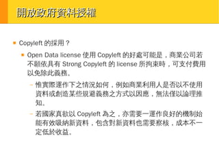 開放政府資料授權
■

Copyleft 的採用？
■

Open Data license 使用 Copyleft 的好處可能是，商業公司若
不願依具有 Strong Copyleft 的 license 所拘束時，可支付費用
以免除此義務。
–

惟實際運作下之情況如何，例如商業利用人是否以不使用
資料或創造某些規避義務之方式以因應，無法僅以論理推
知。

–

若國家真欲以 Copyleft 為之，亦需要一運作良好的機制始
能有效吸納新資料，包含對新資料也需要察核，成本不一
定低於收益。

 