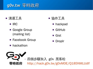 g0v.tw 零時政府
■

溝通工具
■

■

■

IRC

協作工具
■

Google Group
(mailing list)

■

Facebook Group

■

hackpad

■

GitHub

■

Gist

■

Droplr

hackathon

–

四個步驟加入 g0v 黑客松
http://hack.g0v.tw/g0vMOE/Q185NMLUdIf

 