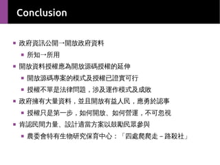 Conclusion
■

政府資訊公開→開放政府資料
■

■

所知→所用

開放資料授權應為開放源碼授權的延伸
■

■

■

開放源碼專案的模式及授權已證實可行
授權不單是法律問題，涉及運作模式及成敗

政府擁有大量資料，並且開放有益人民，應勇於認事
■

■

授權只是第一步，如何開放、如何營運，不可忽視

肯認民間力量、設計適當方案以鼓勵民眾參與
■

農委會特有生物研究保育中心：「四處爬爬走－路殺社」

 