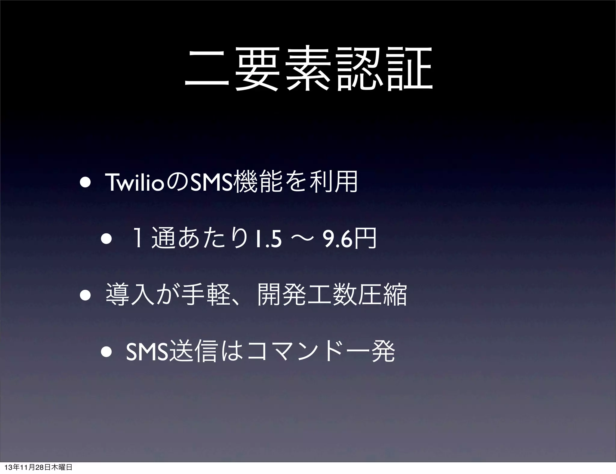二要素認証
• TwilioのSMS機能を利用
• １通あたり1.5 ∼ 9.6円
• 導入が手軽、開発工数圧縮
• SMS送信はコマンド一発
13年11月28日木曜日

 