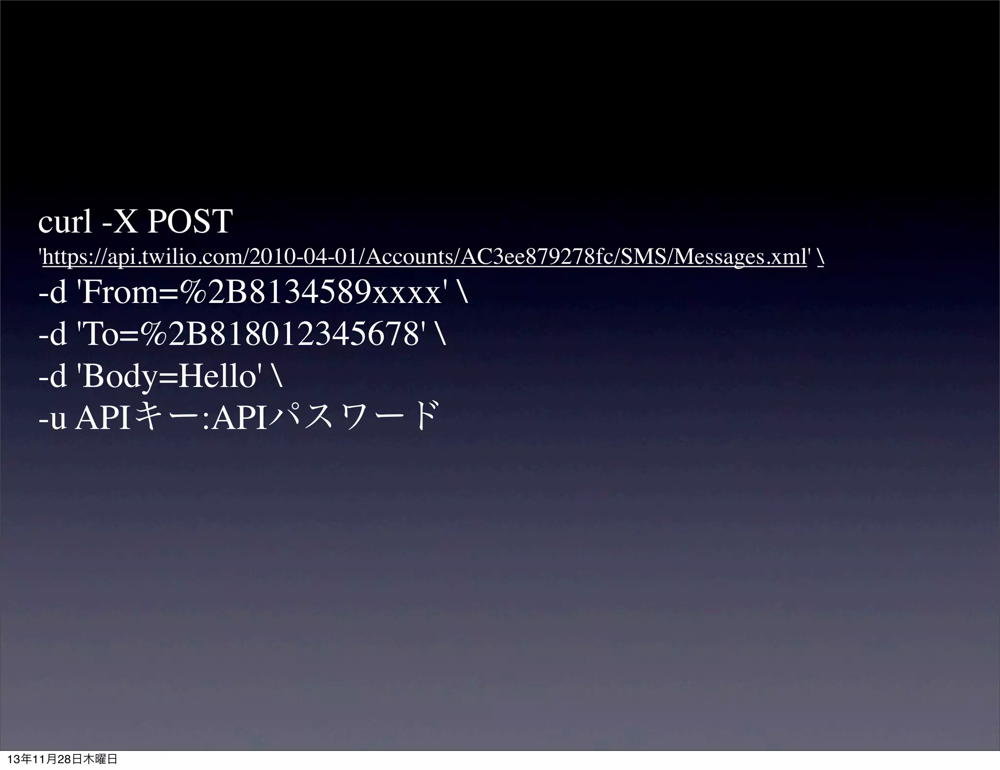 curl -X POST
'https://api.twilio.com/2010-04-01/Accounts/AC3ee879278fc/SMS/Messages.xml' 

-d 'From=%2B8134589xxxx' 
-d 'To=%2B818012345678' 
-d 'Body=Hello' 
-u APIキー:APIパスワード

13年11月28日木曜日

 