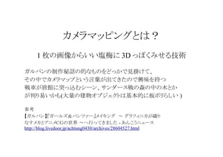 カメラマッピングとは？
1 枚の画像からいい塩梅に 3D っぽくみせる技術
ガルパンの制作秘話の的なものをどっかで見掛けて、
その中でカメラマップという言葉が出てきたので興味を持つ
戦車が旅館に突っ込むシーン、サンダース戦の森の中の木とか
が判り易いかも(大量の建物オブジェクトは基本的に板ポリらしい )
参考
【ガルパン】『ガールズ＆パンツァー』メイキング ～ グラフィニカが織り
なすメカとアニメＣＧの世界 ～へ行ってきました - あんこうニュース
http://blog.livedoor.jp/achtung0430/archives/28604527.html

 