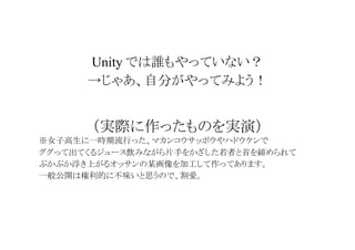 Unity では誰もやっていない？
→じゃあ、自分がやってみよう！

（実際に作ったものを実演）
※女子高生に一時期流行った、マカンコウサッポウやハドウケンで
ググって出てくるジュース飲みながら片手をかざした若者と首を締められて
ぷかぷか浮き上がるオッサンの某画像を加工して作ってあります。
一般公開は権利的に不味いと思うので、割愛。

 