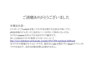 ご清聴ありがとうございました
※補足注意：
ビルボードで LookAt を使ってカメラを注視する方法は不味いです。
(画面両端のビルボードに余計なパースが付いて斜めになったり)
カメラの rotation を代入する方法がラクで確実です。
詳しくは前回のスライド参照：ビルボードについて
http://www.slideshare.net/kurisaka_konabe/20121208-unityhack-billboard
※スライドの情報が少々古いですが、現在なら cube を使わずに Quad オブジェクト
でラク出来ます。余計な回転処理も必要ありません。

 