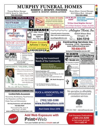MURPHY FUNERAL HOMES
ROBERT J. MURPHY, FOUNDER

Thomas Merhar, Manager
1102 W. Broad St., Falls Church
703-533-0341

Bryan Allison, General Manager
4510 Wilson Blvd., Arlington
703-920-4800
LISA M. MILLER STATE FARM
INSURANCE COMPANIES
AGENT

BARRY M. MURPHY, SENIOR ADVISOR

MARK J. MONACO, ESQ.

Drs. Gentry & Coutin
General and Cosmetic Dentistry
Georgetown University Graduates

Immigration Attorney Abogado de Inmigracion

703-575-8488

Se Habla
Español
marklawimmigrant.com • marklaw2@verizon.net

Serving the Arlington Community for 25 years

(703) 536-0266

"24 Hour Good Neighbor Service"

www.caringdentists.com
6013 A Wilson Boulevard, Arlington, VA 22205
1831 Wilson Blvd., Arlington, VA
703-522-7733 www.lisamiller.org • Email - lisa@lisamiller.org

Merrion Center • 4216 Evergreen Lane
Suite 136 • Annandale, VA 22003

INSURANCE
AUTO • HOME • HEALTH • LIFE

Alex Johnson
Agent
703-778-2700

"METRO LIVING"
HELPING BUYERS, SELLERS, & RENTERS FOR OVER 30 YEARS
Patricia Newman, Principal Broker

• A beautiful selection of house plants
• Major credit cards accepted by phone

myarlingtonﬂorist.com

6035A Wilson Blvd.
Arlington, VA

534-7210

Piano Lessons

703-276-1200 - AMRGC@AOL.COM
2420 WILSON BLVD., ARLINGTON, VA 22201
Also Vacation Sales & Rentals
Captiva Island, Fla.
www.captiva-Island.com

Arlington Florist, Inc.

Adrienne C Cleary
St. Charles Parishioner & Faculty Member

(202) 531-9049 • accpiano@gmail.com

St. Charles Parishioners

•
•
•
•

Physical Therapy
Personal Training
Pilates
And More!

5001-A Lee Hwy Suite 102 Arlington, VA 22207
(571)-970-6068
www.bulldawgtraining.com

ARNEDO S. VALERA, ESQ.

Serving the Investment
Needs of Our Community
Retirement Planning
Investment Management
Personalized Wealth Management

Law Ofﬁces of Valera & Associates, PC
Immigration & Nationality Law Firm

3930 Walnut Street, Suite 200
Fairfax, Virginia 22030

Susanne Hardy Nolan, CFP®
Senior Vice President - Financial Advisor
2010 Corporate Ridge Road, Suite 250 • McLean, VA 22102
(703)556-9486 • (877)626-1480
susanne.nolan@rbc.com • www.susannenolan.com

Tel: (703) 273-1196
Fax: (703) 273-4838
www.valeralaw.com

“We Are Immigrants.
We Are All God’s Children.”

© 2012 RBC Wealth Management, a division of
RBC Capital Markets, LLC, Member NYSE/FINRA/SIPC.

THE ARLINGTON
PODIATRY CENTER
703-820-1472
DR. EDWARD POZARNY
Complete Foot Care Facility

Simplifying social media
& content marketing
for small business

www.amarieconsulting.com
amarieconsulting@gmail.com

Board Certified in
Foot & Ankle Surgery
611 S. Carlin Springs Rd.
Suite 512

Adjacent to
Urgent Care Facility

Law Ofﬁce of Matthew T. Famiglietti, PLLC
Named Top Lawyer in Washington, DC
for 2013 by Legal Network
Social Security Disability Beneﬁts
Employment Discrimination
Licensed in the
www.e-famiglietti.com District of Columbia
P: 202-669-5880 • F: 202-478-1890
2101 L. Street NW, Ste 800 • Washington, DC 20037

HARRY WILHELM & COMPANY, PLC
Certified Public Accountants
•Accounting, Bookkeeping, Payroll Services
•Tax Preparation and Planning
•Estate Taxes and Administration
Serving businesses and individuals.
703-820-9449
5613 Leesburg Pike, Suite 38
Falls Church, VA 22041

3089

www.wilhelmandcompanycpas.com

 
