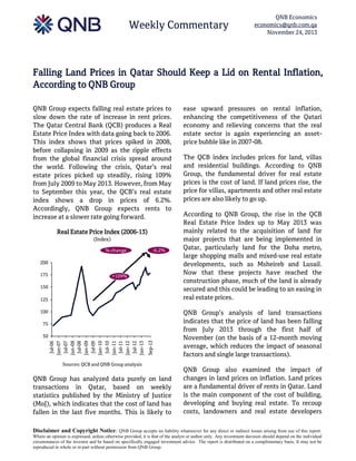 Weekly Commentary

QNB Economics
economics@qnb.com.qa
November 24, 2013

Falling Land Prices in Qatar Should Keep a Lid on Rental Inflation,
According to QNB Group
QNB Group expects falling real estate prices to
slow down the rate of increase in rent prices.
The Qatar Central Bank (QCB) produces a Real
Estate Price Index with data going back to 2006.
This index shows that prices spiked in 2008,
before collapsing in 2009 as the ripple effects
from the global financial crisis spread around
the world. Following the crisis, Qatar’s real
estate prices picked up steadily, rising 109%
from July 2009 to May 2013. However, from May
to September this year, the QCB’s real estate
index shows a drop in prices of 6.2%.
Accordingly, QNB Group expects rents to
increase at a slower rate going forward.
Real Estate Price Index (2006-13)
(Index)
% change

-6.2%

200
175

+109%

150
125
100
75

Sep-13

Jul-06
Jan-07
Jul-07
Jan-08
Jul-08
Jan-09
Jul-09
Jan-10
Jul-10
Jan-11
Jul-11
Jan-12
Jul-12
Jan-13

50

Sources: QCB and QNB Group analysis

QNB Group has analyzed data purely on land
transactions in Qatar, based on weekly
statistics published by the Ministry of Justice
(MoJ), which indicates that the cost of land has
fallen in the last five months. This is likely to

ease upward pressures on rental inflation,
enhancing the competitiveness of the Qatari
economy and relieving concerns that the real
estate sector is again experiencing an assetprice bubble like in 2007-08.
The QCB index includes prices for land, villas
and residential buildings. According to QNB
Group, the fundamental driver for real estate
prices is the cost of land. If land prices rise, the
price for villas, apartments and other real estate
prices are also likely to go up.
According to QNB Group, the rise in the QCB
Real Estate Price Index up to May 2013 was
mainly related to the acquisition of land for
major projects that are being implemented in
Qatar, particularly land for the Doha metro,
large shopping malls and mixed-use real estate
developments, such as Msheireb and Lusail.
Now that these projects have reached the
construction phase, much of the land is already
secured and this could be leading to an easing in
real estate prices.
QNB Group’s analysis of land transactions
indicates that the price of land has been falling
from July 2013 through the first half of
November (on the basis of a 12-month moving
average, which reduces the impact of seasonal
factors and single large transactions).
QNB Group also examined the impact of
changes in land prices on inflation. Land prices
are a fundamental driver of rents in Qatar. Land
is the main component of the cost of building,
developing and buying real estate. To recoup
costs, landowners and real estate developers

Disclaimer and Copyright Notice: QNB Group accepts no liability whatsoever for any direct or indirect losses arising from use of this report.
Where an opinion is expressed, unless otherwise provided, it is that of the analyst or author only. Any investment decision should depend on the individual
circumstances of the investor and be based on specifically engaged investment advice. The report is distributed on a complimentary basis. It may not be
reproduced in whole or in part without permission from QNB Group.

 