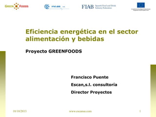Eficiencia energética en el sector
alimentación y bebidas
Proyecto GREENFOODS

Francisco Puente
Escan,s.l. consultoría

Director Proyectos

18/10/2013

www.escansa.com

1

 
