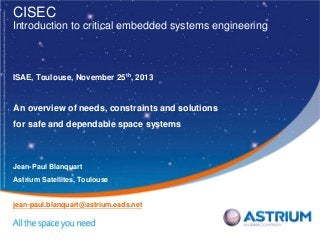 CISEC
Introduction to critical embedded systems engineering

ISAE, Toulouse, November 25th, 2013

An overview of needs, constraints and solutions
for safe and dependable space systems

Jean-Paul Blanquart
Astrium Satellites, Toulouse

jean-paul.blanquart@astrium.eads.net

 