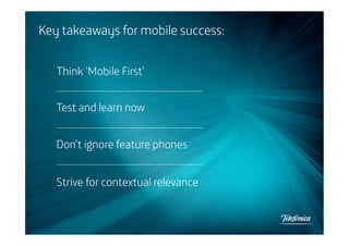 Key takeaways for mobile success:
Think ‘Mobile First’
Test and learn now
Don’t ignore feature phones
Strive for contextual relevance

 
