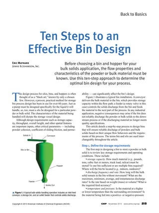 CEP  November 2013  www.aiche.org/cep  25
Back to Basics
T
he design process for silos, bins, and hoppers is often
thought of as a “black art,” known by only a chosen
few. However, a proven, practical method for storage
bin process design has been in use for over 60 years. Just as
a pump must be designed specifically for the liquid it will
handle, so, too, must a silo be designed for a particular pow-
der or bulk solid. The characteristics of the material being
handled will dictate the storage vessel design.
	 Although design requirements such as storage capac-
ity, throughput, overall height, and other spatial features
are important inputs, other critical parameters — including
powder cohesion, coefficient of sliding friction, and perme-
ability — can significantly affect the bin’s design.
	 Figure 1 illustrates a typical bin installation. A conveyor
delivers the bulk material to the bin, which provides storage
capacity within the flow path; a feeder (a rotary valve in this
case) controls the solids discharge from the bin and feeds
the material to the next part of the process. In any industrial
application, negative consequences may arise if the bin does
not reliably discharge the powder or bulk solids to the down-
stream process or if the discharging material no longer meets
quality specifications.
	 This article details a step-by-step process to design bins
that will ensure reliable discharge of powders and bulk
solids based on their unique flow behaviors and the require-
ments of the process. The terms bin and silo are used inter-
changeably throughout the article.
Step 1. Define the storage requirements
	 The first step in designing a bin to store a powder or bulk
solid is to review key storage requirements and operating
conditions. These include:
	 • storage capacity. How much material (e.g., pounds,
tons, cubic feet or meters, truck load, railcar) must be
stored? Is one bin sufficient or are multiple bins required?
Where will the bin be located (e.g., indoors, outdoors)?
	 • discharge frequency and rate. How long will the bulk
solid remain in the bin without movement? What are the
maximum, minimum, average, and instantaneous discharge
rates? Is the rate based on weight (mass) or volume? What is
the required feed accuracy?
	 • temperature and pressure. Is the material at a higher
or lower temperature than the surrounding environment? Is
the material being fed into a positive- or negative-pressure
Before choosing a bin and hopper for your
bulk solids application, the flow properties and
characteristics of the powder or bulk material must be
known. Use this ten-step approach to determine the
optimal bin design for your process.
Eric Maynard
Jenike & Johanson, Inc.
Ten Steps to an
Effective Bin Design
Solids In Conveyor
Silo or Bin
Hopper
Feeder
Solids Out
p Figure 1. A typical bulk-solids handling operation includes an inlet feed
conveyor, a storage bin, and an outlet feeder that controls solids discharge.
Copyright © 2013 American Institute of Chemical Engineers (AIChE)
 