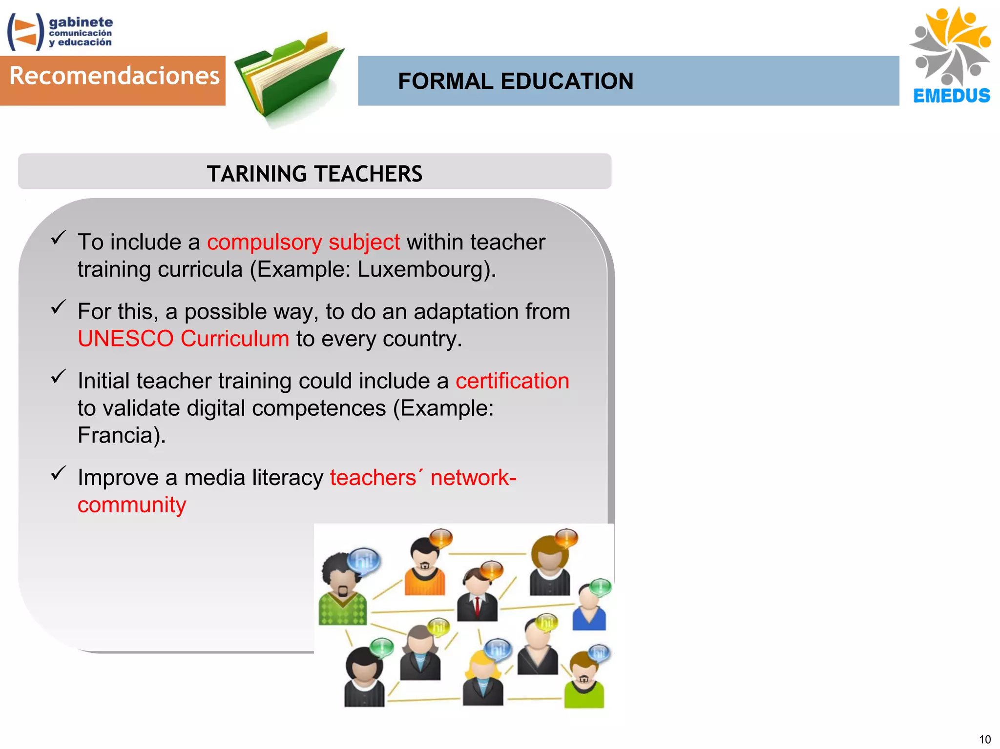 Recomendaciones

FORMAL EDUCATION

TARINING TEACHERS
 To include a compulsory subject within teacher
 To include a compulsory subject within teacher
training curricula (Example: Luxembourg).
training curricula (Example: Luxembourg).
 For this, a possible way, to do an adaptation from
 For this, a possible way, to do an adaptation from
UNESCO Curriculum to every country.
UNESCO Curriculum to every country.
 Initial teacher training could include a certification
 Initial teacher training could include a certification
to validate digital competences (Example:
to validate digital competences (Example:
Francia).
Francia).
 Improve a media literacy teachers´ network Improve a media literacy teachers´ networkcommunity
community

10

 