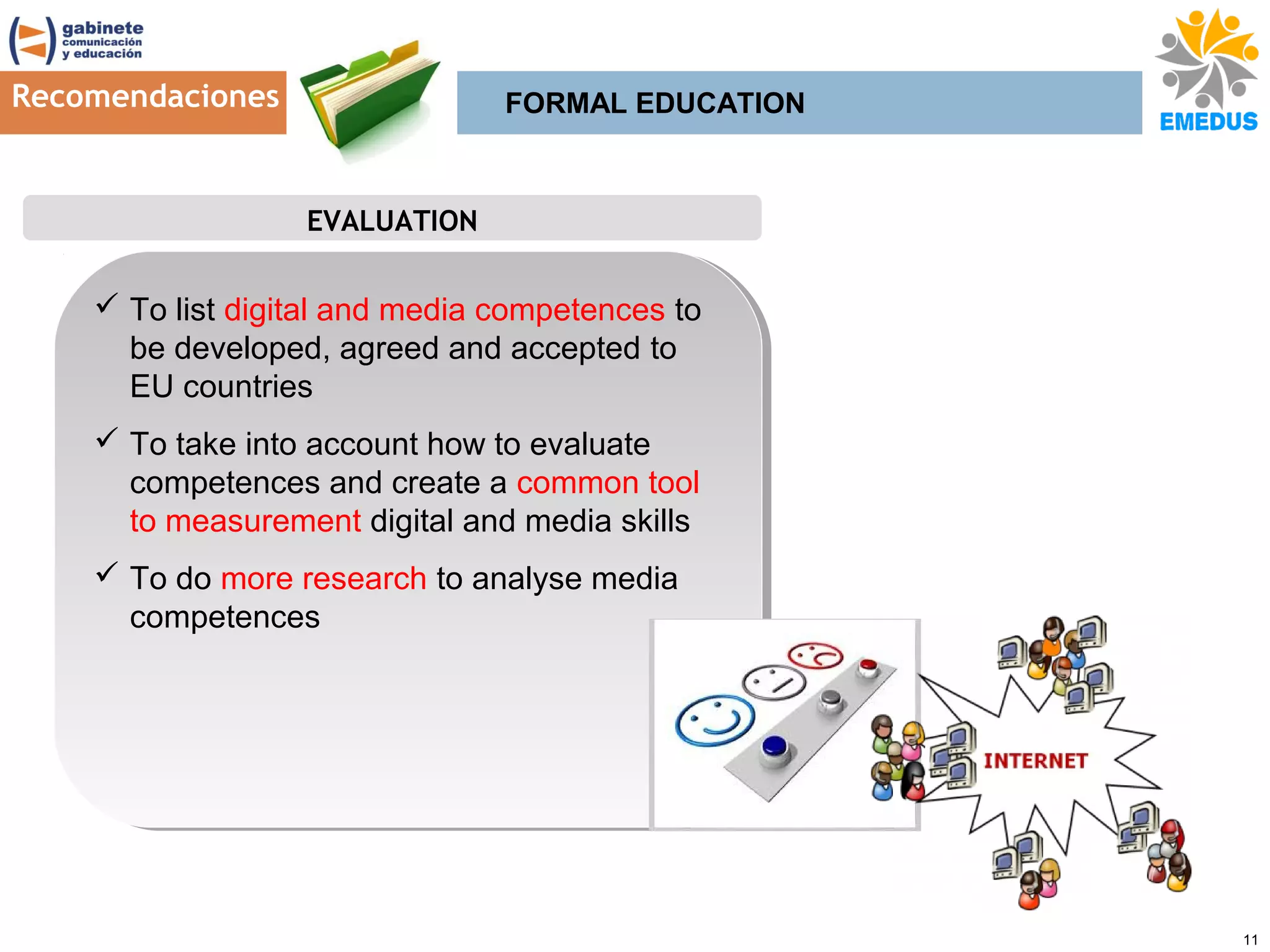Recomendaciones

FORMAL EDUCATION

EVALUATION

 To list digital and media competences to
 To list digital and media competences to
be developed, agreed and accepted to
be developed, agreed and accepted to
EU countries
EU countries
 To take into account how to evaluate
 To take into account how to evaluate
competences and create a common tool
competences and create a common tool
to measurement digital and media skills
to measurement digital and media skills
 To do more research to analyse media
 To do more research to analyse media
competences
competences

11

 