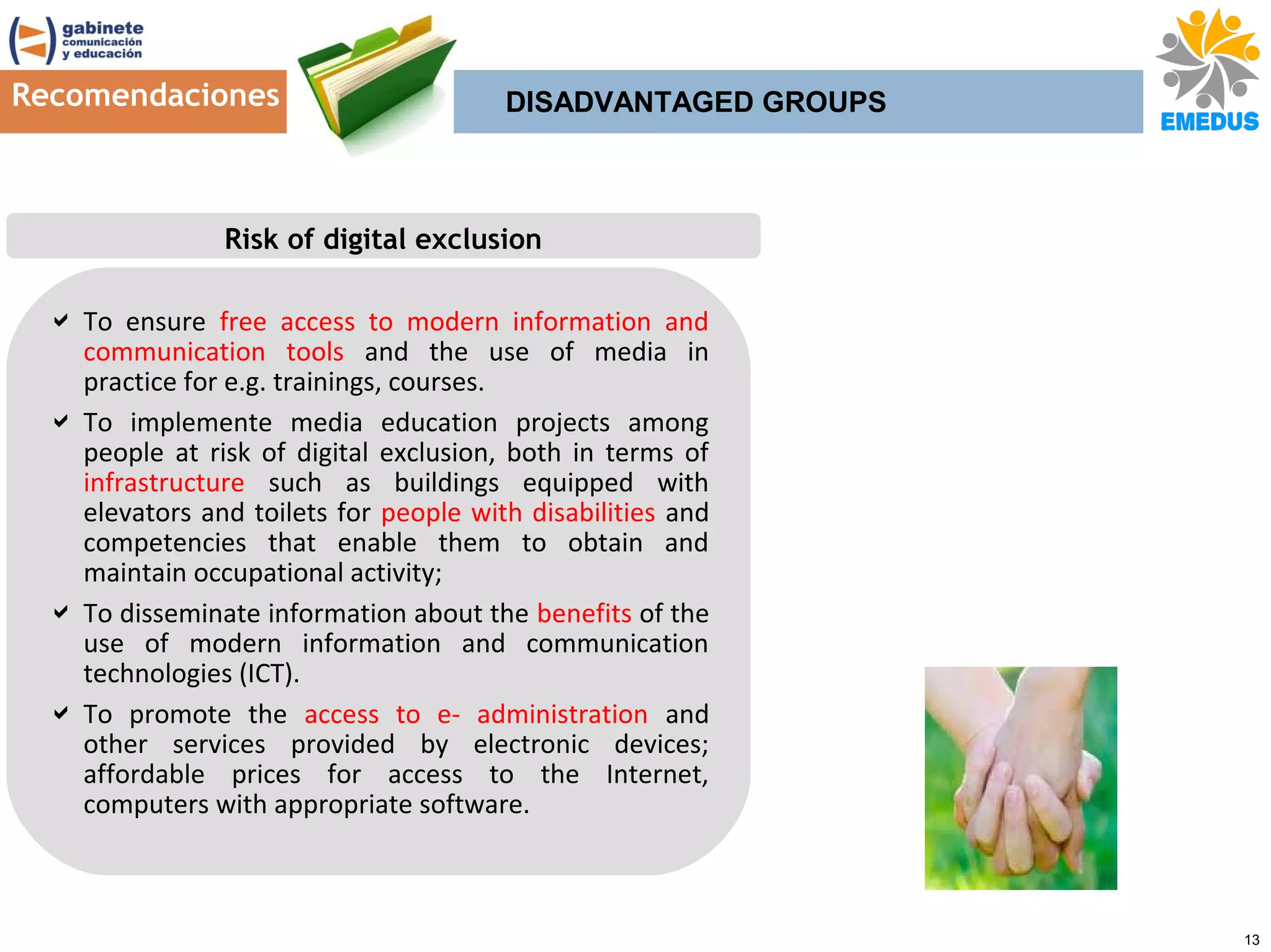 Recomendaciones

DISADVANTAGED GROUPS

Risk of digital exclusion
 To ensure free access to modern information and
communication tools and the use of media in
practice for e.g. trainings, courses.
 To implemente media education projects among
people at risk of digital exclusion, both in terms of
infrastructure such as buildings equipped with
elevators and toilets for people with disabilities and
competencies that enable them to obtain and
maintain occupational activity;
 To disseminate information about the benefits of the
use of modern information and communication
technologies (ICT).
 To promote the access to e- administration and
other services provided by electronic devices;
affordable prices for access to the Internet,
computers with appropriate software.

13

 