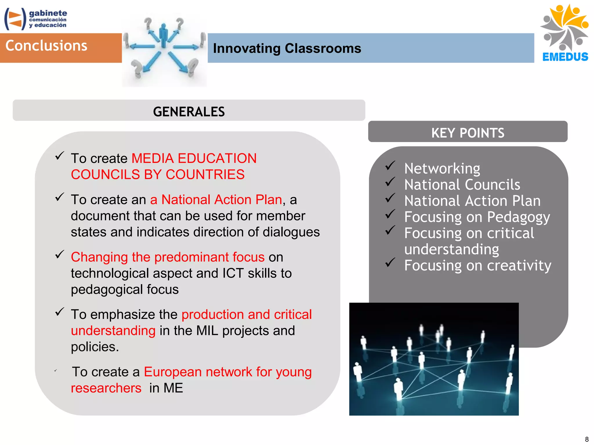 Conclusions

Innovating Classrooms

GENERALES
KEY POINTS
 To create MEDIA EDUCATION
COUNCILS BY COUNTRIES
 To create an a National Action Plan, a
document that can be used for member
states and indicates direction of dialogues
 Changing the predominant focus on
technological aspect and ICT skills to
pedagogical focus

Networking
National Councils
National Action Plan
Focusing on Pedagogy
Focusing on critical
understanding
 Focusing on creativity






 To emphasize the production and critical
understanding in the MIL projects and
policies.


To create a European network for young
researchers in ME

8

 