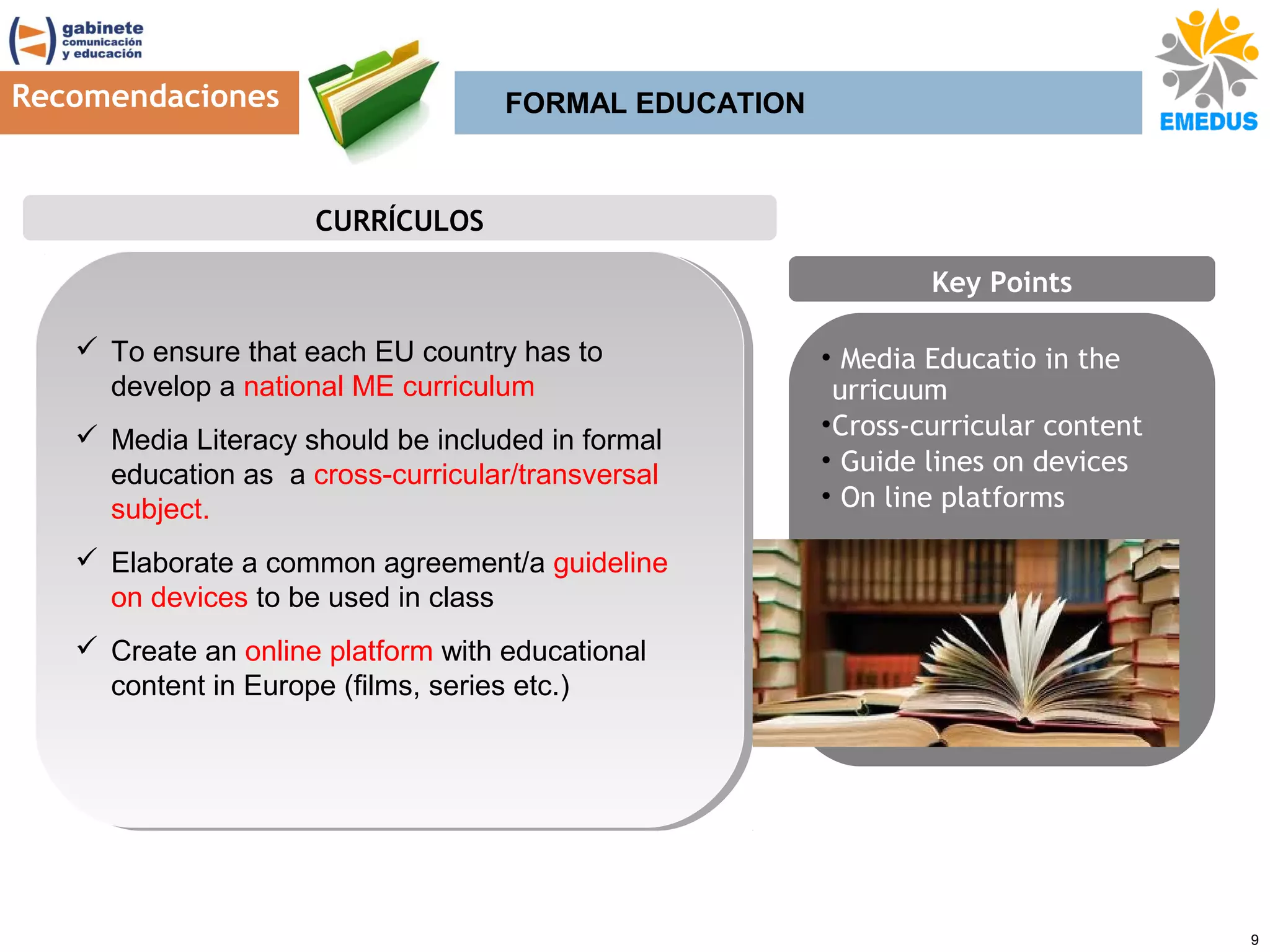 Recomendaciones

FORMAL EDUCATION

CURRÍCULOS
Key Points
 To ensure that each EU country has to
 To ensure that each EU country has to
develop a national ME curriculum
develop a national ME curriculum
 Media Literacy should be included in formal
 Media Literacy should be included in formal
education as a cross-curricular/transversal
education as a cross-curricular/transversal
subject.
subject.

• Media Educatio in the
urricuum
• Cross-curricular content
• Guide lines on devices
• On line platforms

 Elaborate a common agreement/a guideline
 Elaborate a common agreement/a guideline
on devices to be used in class
on devices to be used in class
 Create an online platform with educational
 Create an online platform with educational
content in Europe (films, series etc.)
content in Europe (films, series etc.)

9

 