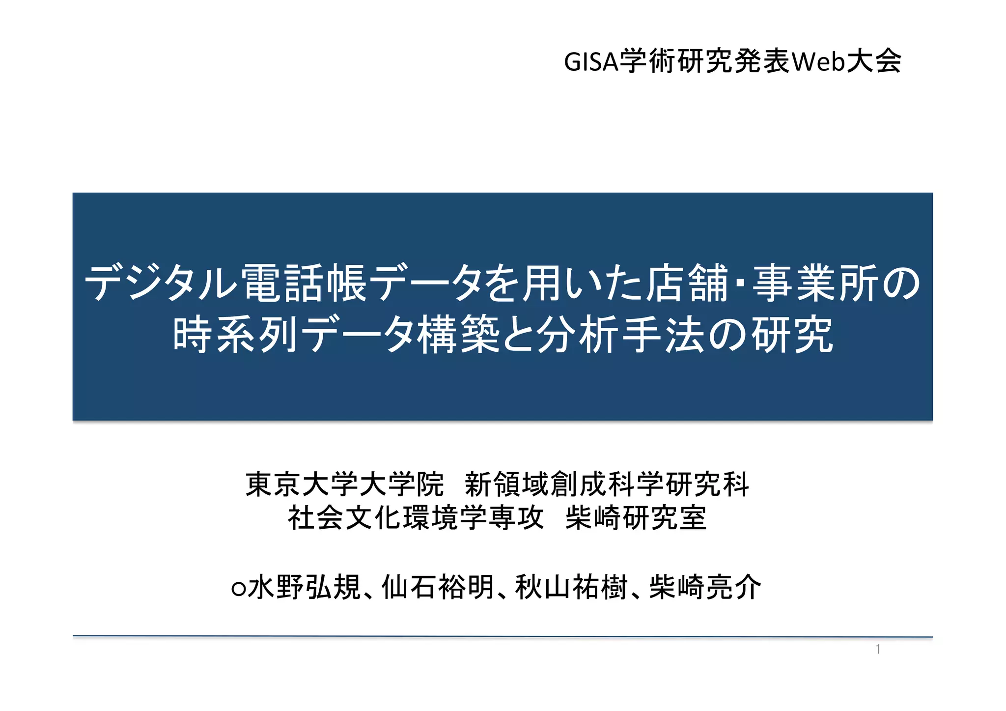 GISA学術研究発表Web大会	

デジタル電話帳データを用いた店舗・事業所の
時系列データ構築と分析手法の研究	
  

東京大学大学院　新領域創成科学研究科	
  
社会文化環境学専攻　柴崎研究室	
  
	
  
○水野弘規、仙石裕明、秋山祐樹、柴崎亮介	
1	

 