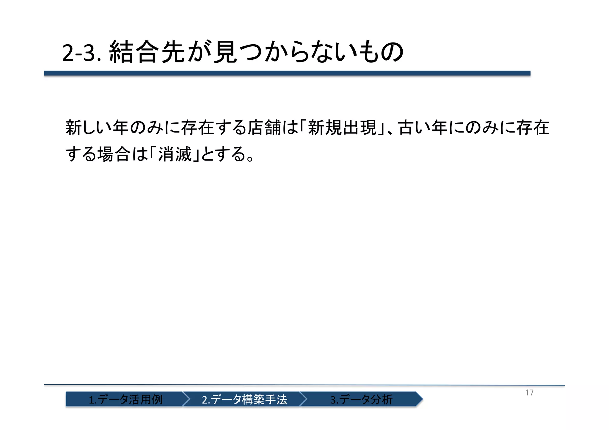 2-­‐3.	
  結合先が見つからないもの	
  
新しい年のみに存在する店舗は「新規出現」、古い年にのみに存在
する場合は「消滅」とする。	
  

1.データ活用例	

2.データ構築手法	

3.データ分析	

17	

 
