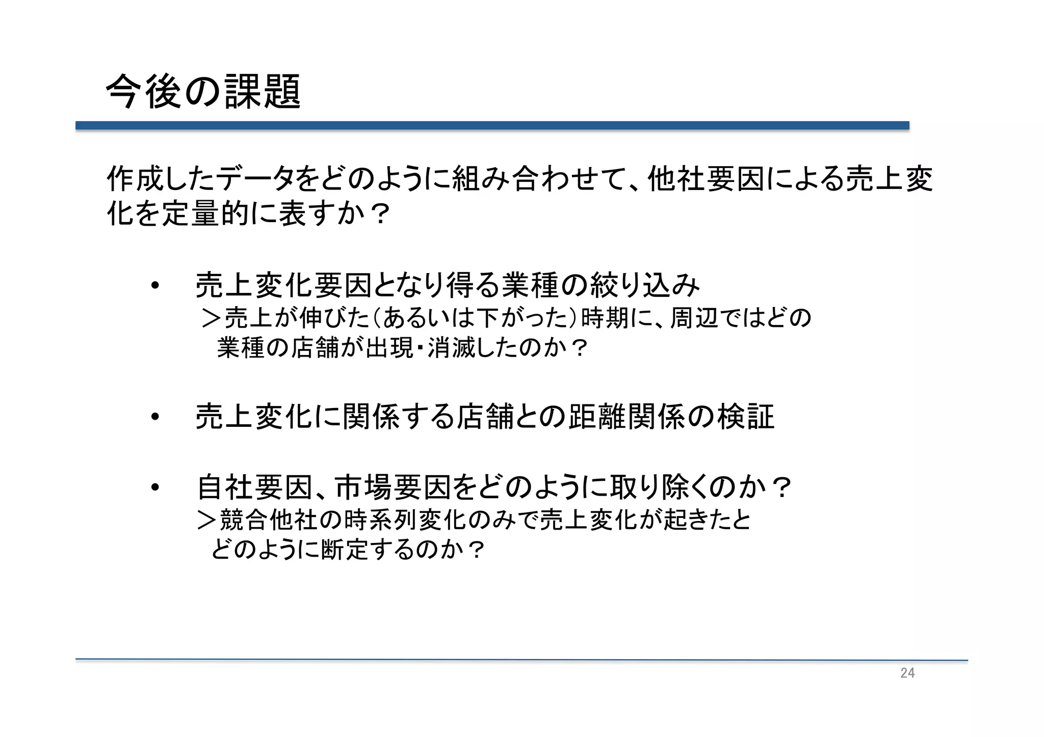 今後の課題	
作成したデータをどのように組み合わせて、他社要因による売上変
化を定量的に表すか？	
  
• 

売上変化要因となり得る業種の絞り込み	
  

　　　＞売上が伸びた（あるいは下がった）時期に、周辺ではどの　	
  
　　　　業種の店舗が出現・消滅したのか？	
  

• 

売上変化に関係する店舗との距離関係の検証	
  

• 

自社要因、市場要因をどのように取り除くのか？	
  
＞競合他社の時系列変化のみで売上変化が起きたと	
  
　どのように断定するのか？	
  

24	

 