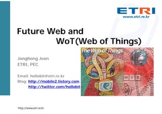 Future Web and
WoT(Web of Things)
Jonghong Jeon
ETRI, PEC
Email: hollobit@etri.re.kr
Blog: http://mobile2.tistory.com
http://twitter.com/hollobit

http://www.etri.re.kr

 