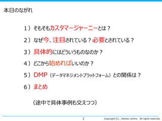 本日のながれ
１）そもそもカスタマージャーニーとは？
２）なぜ今、注目されている？必要とされている？

３）具体的にはどういうものなのか？
４）どこから始めればいいのか？

５）DMP（データマネジメントプラットフォーム）との関係は？
６）まとめ

（途中で具体事例も交えつつ）
2

Copyright (C) , Akihiko Uchino

All rights reserved.

 