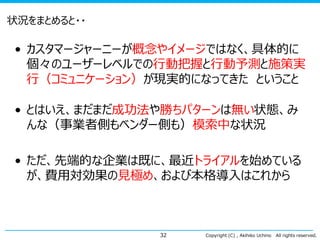 状況をまとめると・・

• カスタマージャーニーが概念やイメージではなく、具体的に
個々のユーザーレベルでの行動把握と行動予測と施策実
行（コミュニケーション）が現実的になってきた ということ
• とはいえ、まだまだ成功法や勝ちパターンは無い状態、み
んな（事業者側もベンダー側も）模索中な状況
• ただ、先端的な企業は既に、最近トライアルを始めている
が、費用対効果の見極め、および本格導入はこれから

32

Copyright (C) , Akihiko Uchino

All rights reserved.

 