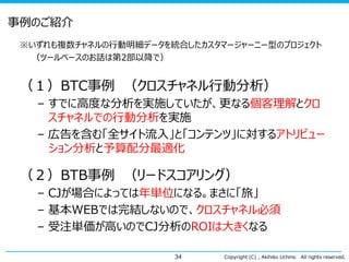 事例のご紹介
※いずれも複数チャネルの行動明細データを統合したカスタマージャーニー型のプロジェクト
（ツールベースのお話は第2部以降で）

（１）BTC事例 （クロスチャネル行動分析）
– すでに高度な分析を実施していたが、更なる個客理解とクロ
スチャネルでの行動分析を実施
– 広告を含む「全サイト流入」と「コンテンツ」に対するアトリビュー
ション分析と予算配分最適化

（２）BTB事例 （リードスコアリング）
– CJが場合によっては年単位になる。まさに「旅」
– 基本WEBでは完結しないので、クロスチャネル必須
– 受注単価が高いのでCJ分析のROIは大きくなる
34

Copyright (C) , Akihiko Uchino

All rights reserved.

 