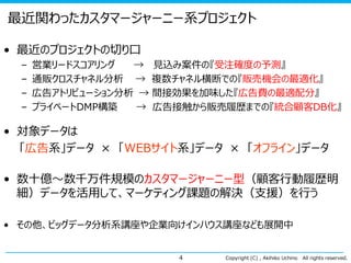 最近関わったカスタマージャーニー系プロジェクト
• 最近のプロジェクトの切り口
–
–
–
–

営業リードスコアリング
→ 見込み案件の『受注確度の予測』
通販クロスチャネル分析 → 複数チャネル横断での『販売機会の最適化』
広告アトリビューション分析 → 間接効果を加味した『広告費の最適配分』
プライベートDMP構築
→ 広告接触から販売履歴までの『統合顧客DB化』

• 対象データは
「広告系」データ × 「WEBサイト系」データ × 「オフライン」データ

• 数十億～数千万件規模のカスタマージャーニー型（顧客行動履歴明
細）データを活用して、マーケティング課題の解決（支援）を行う
• その他、ビッグデータ分析系講座や企業向けインハウス講座なども展開中
4

Copyright (C) , Akihiko Uchino

All rights reserved.

 