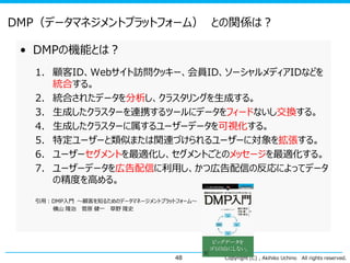 DMP（データマネジメントプラットフォーム） との関係は？
• DMPの機能とは？
1. 顧客ID、Webサイト訪問クッキー、会員ID、ソーシャルメディアIDなどを
統合する。
2. 統合されたデータを分析し、クラスタリングを生成する。
3. 生成したクラスターを連携するツールにデータをフィードないし交換する。
4. 生成したクラスターに属するユーザーデータを可視化する。
5. 特定ユーザーと類似または関連づけられるユーザーに対象を拡張する。
6. ユーザーセグメントを最適化し、セグメントごとのメッセージを最適化する。
7. ユーザーデータを広告配信に利用し、かつ広告配信の反応によってデータ
の精度を高める。
引用：DMP入門 ～顧客を知るためのデータマネージメントプラットフォーム～
横山 隆治 菅原 健一 草野 隆史

48

Copyright (C) , Akihiko Uchino

All rights reserved.

 