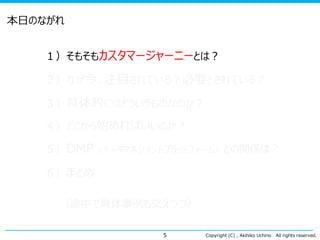 本日のながれ
１）そもそもカスタマージャーニーとは？
２）なぜ今、注目されている？必要とされている？

３）具体的にはどういうものなのか？
４）どこから始めればいいのか？

５）DMP（データマネジメントプラットフォーム）との関係は？
６）まとめ

（途中で具体事例も交えつつ）
5

Copyright (C) , Akihiko Uchino

All rights reserved.

 