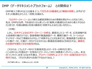 DMP（データマネジメントプラットフォーム） との関係は？
DMP導入で得られることは基本２つ。「『打ち手』の最適化」と「顧客の洞察」。まずは「打
ち手」の最適化から入り、「洞察」を極めろ。
「カスタマージャーニー」という新たな顧客洞察のための情報を得るチャンスが出てきた。
私は、DMPは当然、今お金をたくさん使っている「施策」の最適化のためから導入するもの
だと思うが、究極は顧客と将来の顧客を「洞察する」ためだと言い切りたい。
（中略）
しかし、ＤＭＰによるカスタマージャーニー分析は、顧客化したユーザーを、広告接触や流
入前検索行動だけでなく、登録情報や意識調査データ、購買行動データ、ソーシャルメ
ディアのデータなどで情報をリッチ化して「洞察する」ことが出来そうだ。意識調査では現れな
い行動データと、行動データだけでは分からない意識変容過程などを統合すると、顧客化
の文脈が可視化できる可能性がある。

これからは、こうしたデータから「文脈発見型」のマーケターの時代だと思う。
ここ10年くらい代理店が一生懸命バズワードにしてきた「消費者インサイト」。しかし、本当
の「インサイト」を見つけ出す作業は、プライベートDMPによってマーケター自身が自分で行う
時代である。（そもそも昔から自身でやるものである。）
ブログ「業界人間ベム」 （DI横山さんによる）より引用

50

Copyright (C) , Akihiko Uchino

All rights reserved.

 