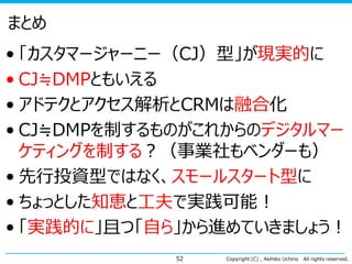 まとめ
• 「カスタマージャーニー（CJ）型」が現実的に
• CJ≒DMPともいえる
• アドテクとアクセス解析とCRMは融合化
• CJ≒DMPを制するものがこれからのデジタルマー
ケティングを制する？（事業社もベンダーも）
• 先行投資型ではなく、スモールスタート型に
• ちょっとした知恵と工夫で実践可能！
• 「実践的に」且つ「自ら」から進めていきましょう！
52

Copyright (C) , Akihiko Uchino

All rights reserved.

 