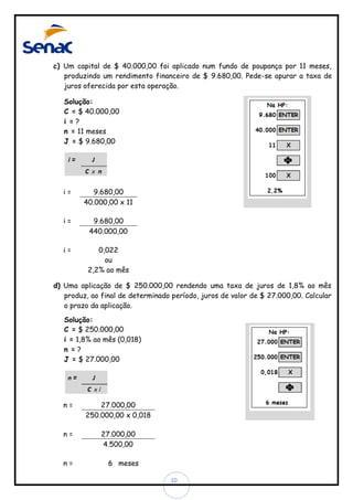c) Um capital de $ 40.000,00 foi aplicado num fundo de poupança por 11 meses,
produzindo um rendimento financeiro de $ 9.680,00. Pede-se apurar a taxa de
juros oferecida por esta operação.
Solução:
C = $ 40.000,00
i =?
n = 11 meses
J = $ 9.680,00

i=

9.680,00
40.000,00 x 11

i=

9.680,00
440.000,00

i=

0,022
ou
2,2% ao mês

d) Uma aplicação de $ 250.000,00 rendendo uma taxa de juros de 1,8% ao mês
produz, ao final de determinado período, juros de valor de $ 27.000,00. Calcular
o prazo da aplicação.
Solução:
C = $ 250.000,00
i = 1,8% ao mês (0,018)
n =?
J = $ 27.000,00

n=

27.000,00
250.000,00 x 0,018

n=

27.000,00
4.500,00

n=

6 meses
10

 