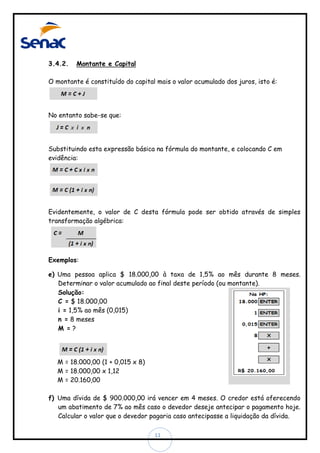 3.4.2.

Montante e Capital

O montante é constituído do capital mais o valor acumulado dos juros, isto é:

No entanto sabe-se que:

Substituindo esta expressão básica na fórmula do montante, e colocando C em
evidência:

Evidentemente, o valor de C desta fórmula pode ser obtido através de simples
transformação algébrica:

Exemplos:
e) Uma pessoa aplica $ 18.000,00 à taxa de 1,5% ao mês durante 8 meses.
Determinar o valor acumulado ao final deste período (ou montante).
Solução:
C = $ 18.000,00
i = 1,5% ao mês (0,015)
n = 8 meses
M =?

M = 18.000,00 (1 + 0,015 x 8)
M = 18.000,00 x 1,12
M = 20.160,00
f) Uma dívida de $ 900.000,00 irá vencer em 4 meses. O credor está oferecendo
um abatimento de 7% ao mês caso o devedor deseje antecipar o pagamento hoje.
Calcular o valor que o devedor pagaria caso antecipasse a liquidação da dívida.
11

 