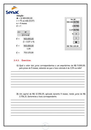 Solução:
M = $ 900.000,00
i = 7% ao mês (0,07)
n = 4 meses
C =?

C =

900.000,00
(1 + 0,07 x 4)

C =

900.000,00
1,28

C =

3.4.3.

703.125,00

Exercícios

1) Qual o valor dos juros correspondentes a um empréstimo de R$ 5.000,00,
pelo prazo de 5 meses, sabendo-se que a taxa cobrada é de 3,5% ao mês?
________________________________________________________________
________________________________________________________________
________________________________________________________________
________________________________________________________________
________________________________________________________________
________________________________________________________________
________________________________________________________________

2) Um capital de R$ 12.250,25, aplicado durante 9 meses, rende juros de R$
2.756,31. Determine a taxa correspondente.
________________________________________________________________
________________________________________________________________
________________________________________________________________
________________________________________________________________
________________________________________________________________
________________________________________________________________
________________________________________________________________

12

 
