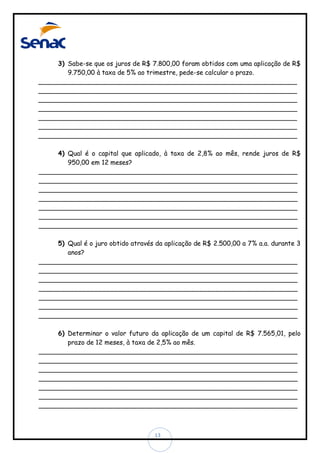 3) Sabe-se que os juros de R$ 7.800,00 foram obtidos com uma aplicação de R$
9.750,00 à taxa de 5% ao trimestre, pede-se calcular o prazo.
________________________________________________________________
________________________________________________________________
________________________________________________________________
________________________________________________________________
________________________________________________________________
________________________________________________________________
________________________________________________________________
4) Qual é o capital que aplicado, à taxa de 2,8% ao mês, rende juros de R$
950,00 em 12 meses?
________________________________________________________________
________________________________________________________________
________________________________________________________________
________________________________________________________________
________________________________________________________________
________________________________________________________________
________________________________________________________________
5) Qual é o juro obtido através da aplicação de R$ 2.500,00 a 7% a.a. durante 3
anos?
________________________________________________________________
________________________________________________________________
________________________________________________________________
________________________________________________________________
________________________________________________________________
________________________________________________________________
________________________________________________________________
6) Determinar o valor futuro da aplicação de um capital de R$ 7.565,01, pelo
prazo de 12 meses, à taxa de 2,5% ao mês.
________________________________________________________________
________________________________________________________________
________________________________________________________________
________________________________________________________________
________________________________________________________________
________________________________________________________________
________________________________________________________________

13

 