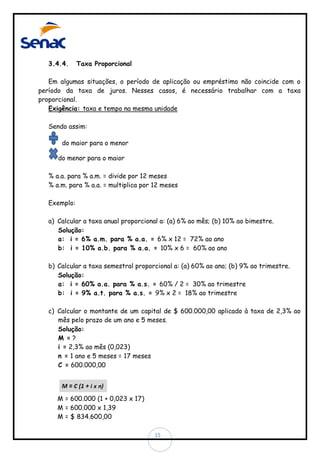 3.4.4.

Taxa Proporcional

Em algumas situações, o período de aplicação ou empréstimo não coincide com o
período da taxa de juros. Nesses casos, é necessário trabalhar com a taxa
proporcional.
Exigência: taxa e tempo na mesma unidade
Sendo assim:
do maior para o menor
do menor para o maior
% a.a. para % a.m. = divide por 12 meses
% a.m. para % a.a. = multiplica por 12 meses
Exemplo:
a) Calcular a taxa anual proporcional a: (a) 6% ao mês; (b) 10% ao bimestre.
Solução:
a: i = 6% a.m. para % a.a. = 6% x 12 = 72% ao ano
b: i = 10% a.b. para % a.a. = 10% x 6 = 60% ao ano
b) Calcular a taxa semestral proporcional a: (a) 60% ao ano; (b) 9% ao trimestre.
Solução:
a: i = 60% a.a. para % a.s. = 60% / 2 = 30% ao trimestre
b: i = 9% a.t. para % a.s. = 9% x 2 = 18% ao trimestre
c) Calcular o montante de um capital de $ 600.000,00 aplicado à taxa de 2,3% ao
mês pelo prazo de um ano e 5 meses.
Solução:
M =?
i = 2,3% ao mês (0,023)
n = 1 ano e 5 meses = 17 meses
C = 600.000,00

M = 600.000 (1 + 0,023 x 17)
M = 600.000 x 1,39
M = $ 834.600,00
15

 