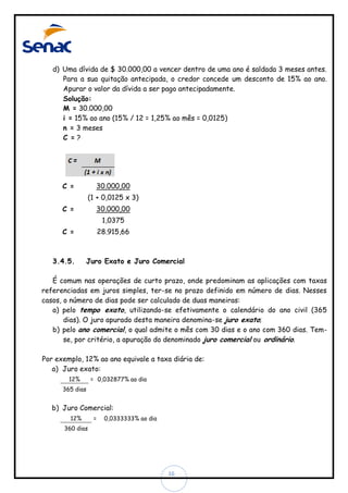 d) Uma dívida de $ 30.000,00 a vencer dentro de uma ano é saldada 3 meses antes.
Para a sua quitação antecipada, o credor concede um desconto de 15% ao ano.
Apurar o valor da dívida a ser pago antecipadamente.
Solução:
M = 30.000,00
i = 15% ao ano (15% / 12 = 1,25% ao mês = 0,0125)
n = 3 meses
C =?

30.000,00

C =

(1 + 0,0125 x 3)
30.000,00

C =

1,0375
28.915,66

C =

3.4.5.

Juro Exato e Juro Comercial

É comum nas operações de curto prazo, onde predominam as aplicações com taxas
referenciadas em juros simples, ter-se no prazo definido em número de dias. Nesses
casos, o número de dias pode ser calculado de duas maneiras:
a) pelo tempo exato, utilizando-se efetivamente o calendário do ano civil (365
dias). O juro apurado desta maneira denomina-se juro exato;
b) pelo ano comercial, o qual admite o mês com 30 dias e o ano com 360 dias. Temse, por critério, a apuração do denominado juro comercial ou ordinário.
Por exemplo, 12% ao ano equivale a taxa diária de:
a) Juro exato:
12%

= 0,032877% ao dia

365 dias

b) Juro Comercial:
12%

=

0,0333333% ao dia

360 dias

16

 