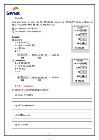 Exemplo:
Uma prestação no valor de R$ 14.500,00 venceu em 01/02/09 sendo quitada em
15/03/09, com a taxa de 48% ao ano. Pede-se.
a) Determinar Juros Exato.
b) Determinar Juros Comercial.
Solução:
a) Jexato:
C = $ 14.500,00
i = 48% ao ano (0,48)
n = 42 dias
J =?
J=Cxixn

=

14.500 x 0,48 x 42

365

b) Jcomercial:
C = $ 14.500,00
i = 48% ao ano (0,48)
n = 42 dias
J =?
J=Cxixn

=

365

14.500 x 0,48 x 42

360

3.4.6.

= $ 800,88

= $ 812,00

360

Exercícios

1) Calcule a taxa mensal proporcional a:
a) 9% ao trimestre
________________________________________________________________
________________________________________________________________
b) 24% ao semestre
________________________________________________________________
________________________________________________________________
c) 0,04% ao dia
________________________________________________________________
________________________________________________________________
d) 30% ao ano
________________________________________________________________
________________________________________________________________
17

 